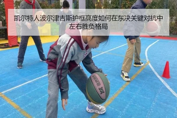凯尔特人波尔津吉斯护框高度如何在东决关键对抗中左右胜负格局