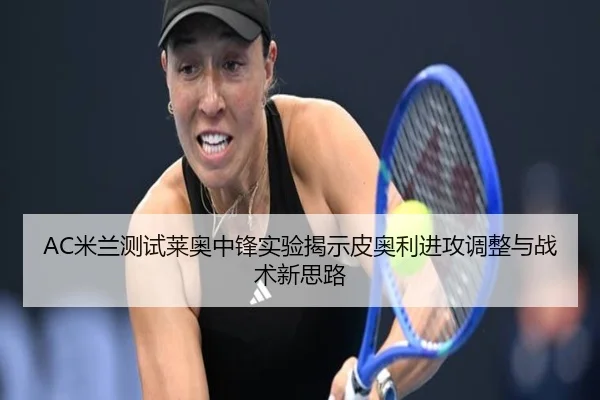 AC米兰测试莱奥中锋实验揭示皮奥利进攻调整与战术新思路
