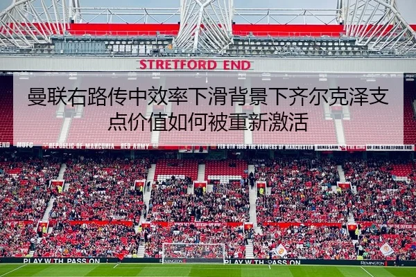 曼联右路传中效率下滑背景下齐尔克泽支点价值如何被重新激活