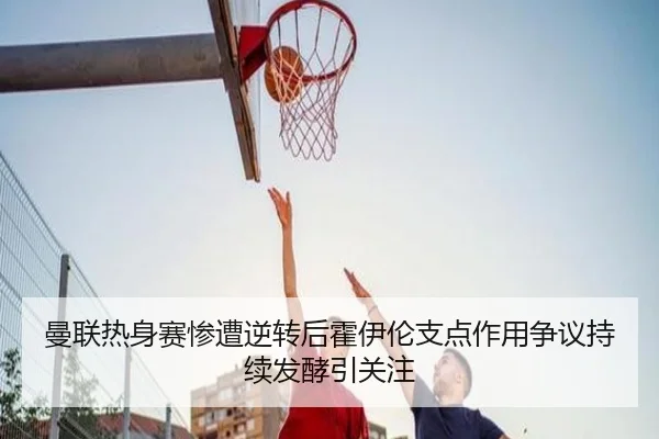 曼联热身赛惨遭逆转后霍伊伦支点作用争议持续发酵引关注